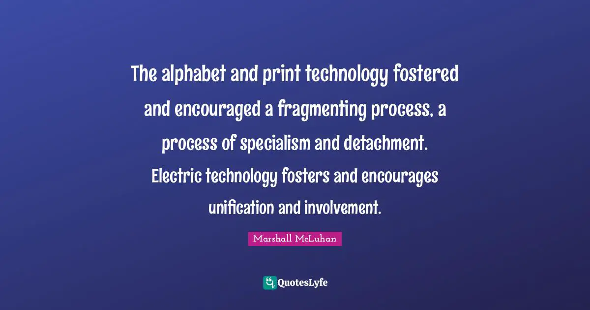 The alphabet and print technology fostered and encouraged a fragmenting process, a process of specialism and detachment. Electric technology fosters and encourages unification and involvement.