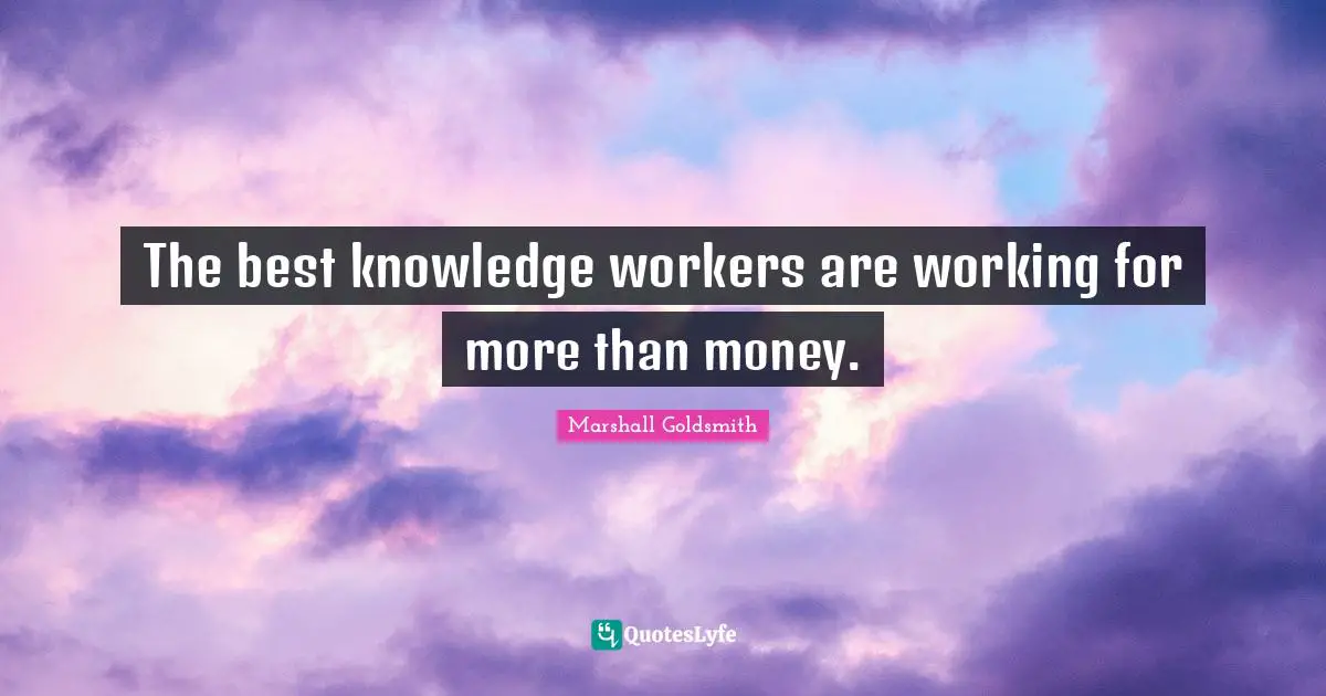 Marshall Goldsmith Quotes: "The best knowledge workers are working for more than money."
