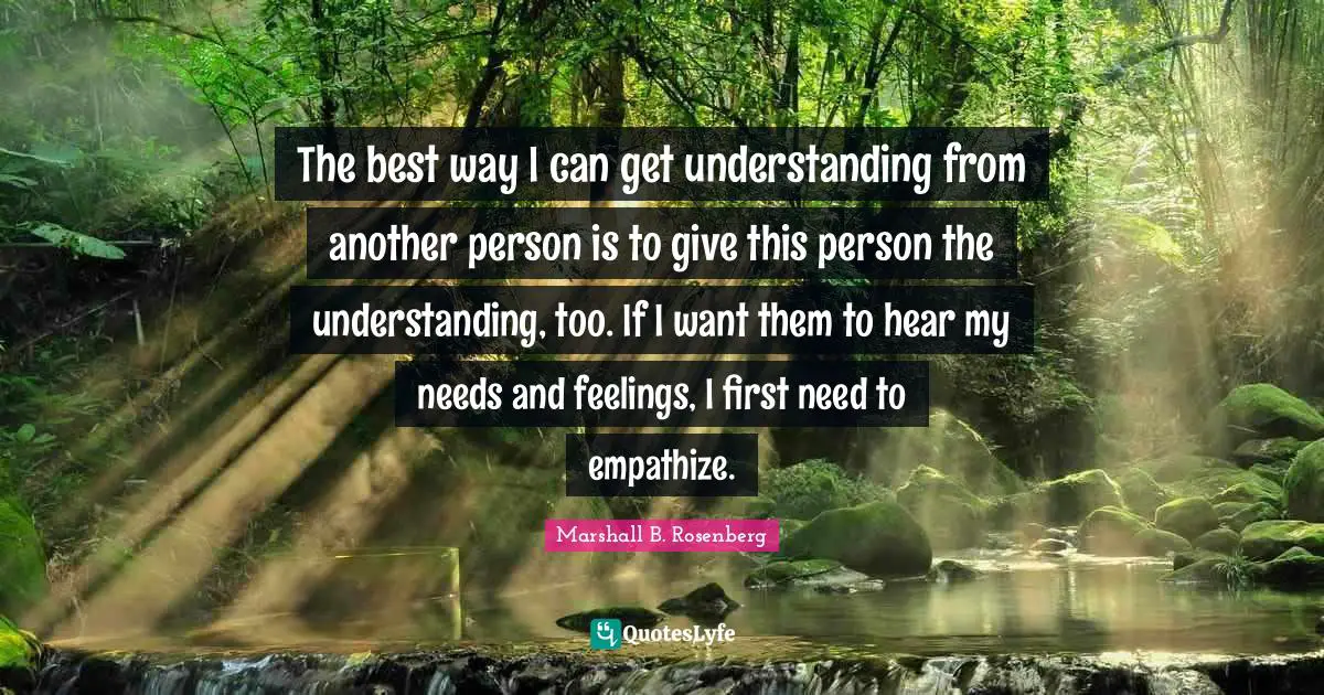 Marshall B. Rosenberg Quotes: "The best way I can get understanding from another person is to give this person the understanding, too. If I want them to hear my needs and feelings, I first need to empathize."