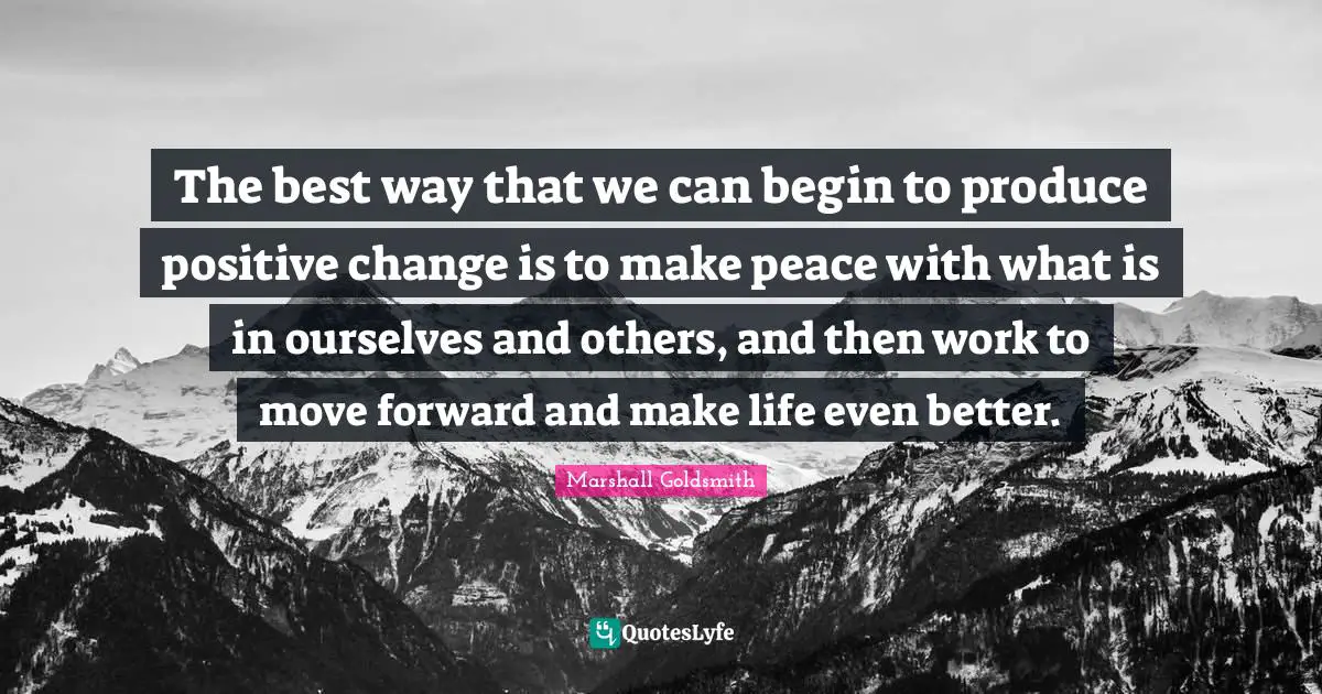 Marshall Goldsmith Quotes: "The best way that we can begin to produce positive change is to make peace with what is in ourselves and others, and then work to move forward and make life even better."