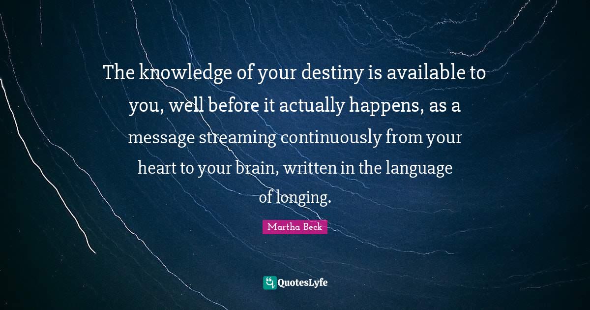 The knowledge of your destiny is available to you, well before it actually happens, as a message streaming continuously from your heart to your brain, written in the language of longing.