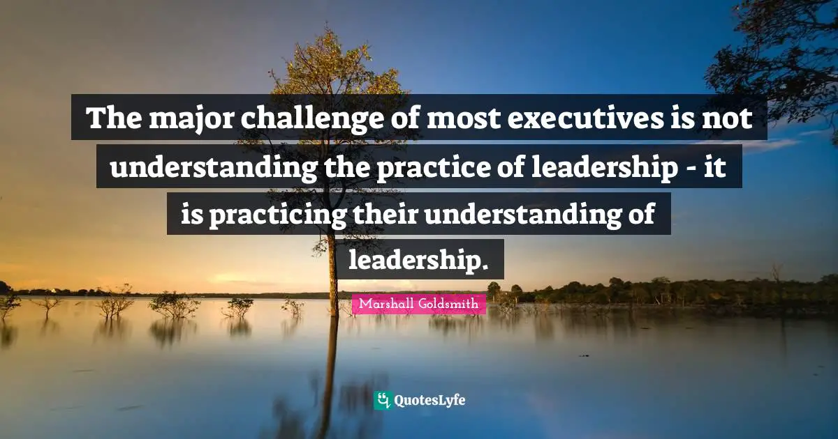 The major challenge of most executives is not understanding the practice of leadership - it is practicing their understanding of leadership.