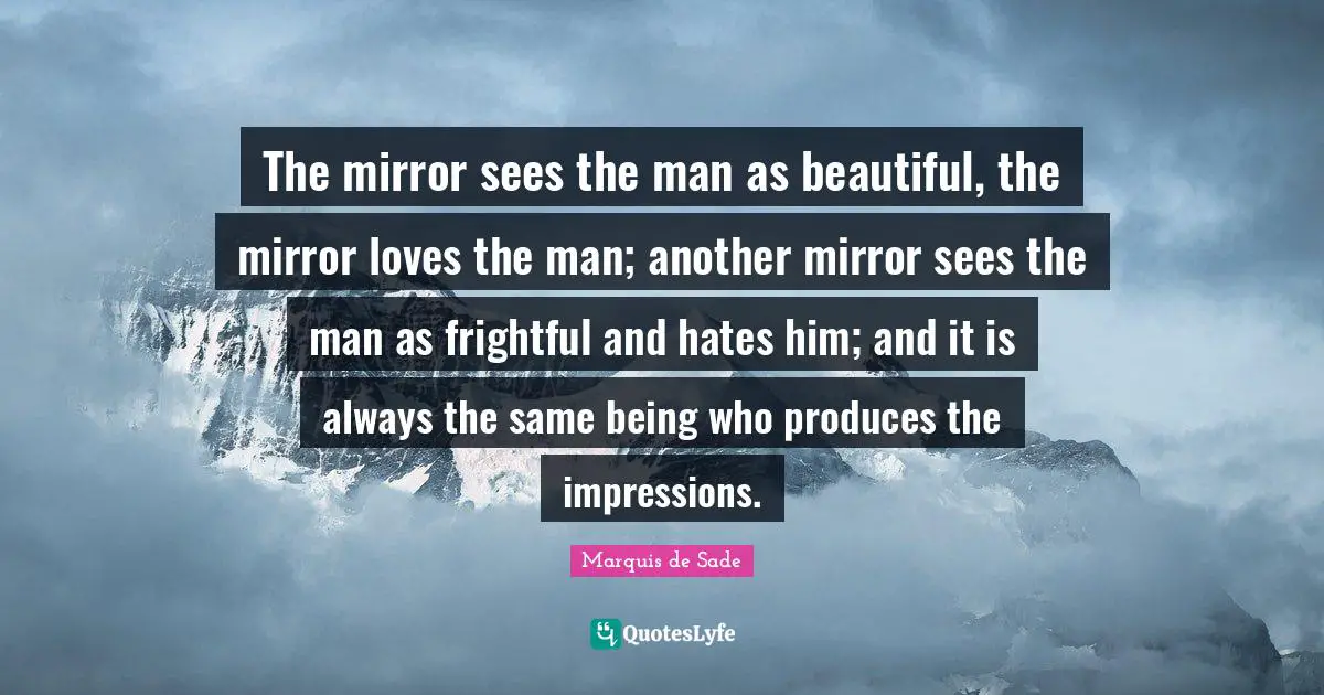 The mirror sees the man as beautiful, the mirror loves the man; another mirror sees the man as frightful and hates him; and it is always the same being who produces the impressions.