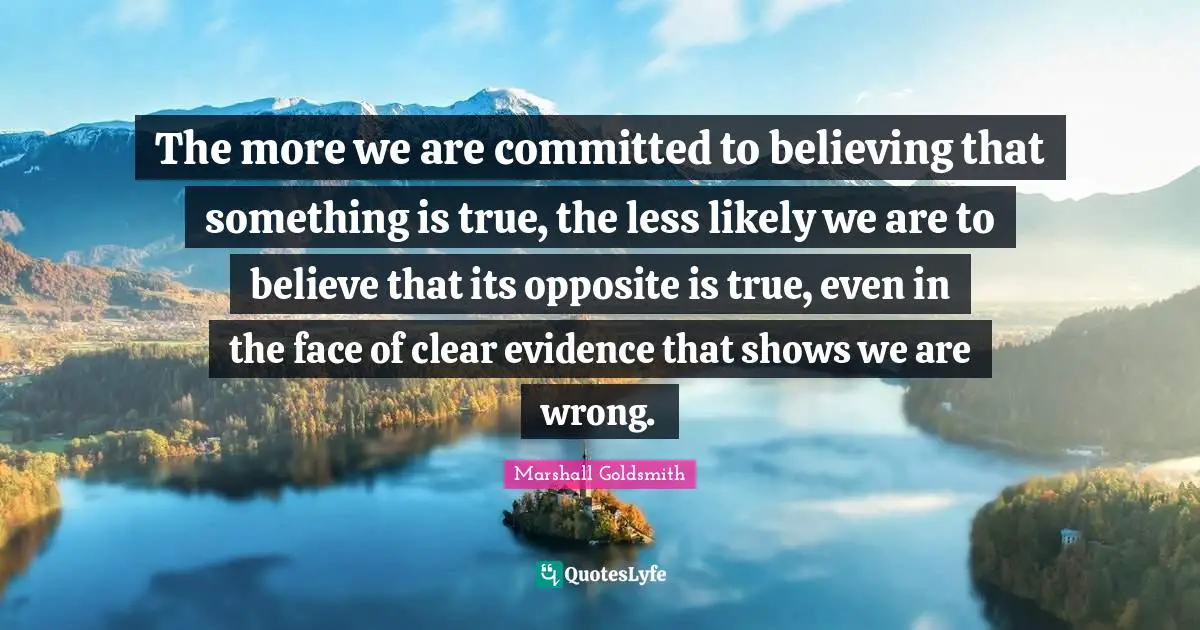 The more we are committed to believing that something is true, the less likely we are to believe that its opposite is true, even in the face of clear evidence that shows we are wrong.