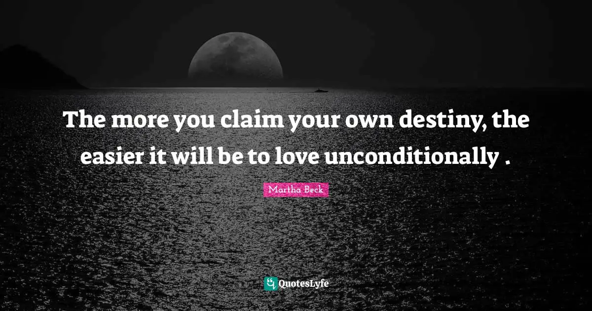 The more you claim your own destiny, the easier it will be to love unconditionally .