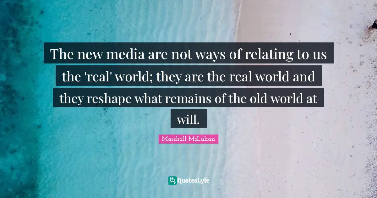 The new media are not ways of relating to us the 'real' world; they are the real world and they reshape what remains of the old world at will.