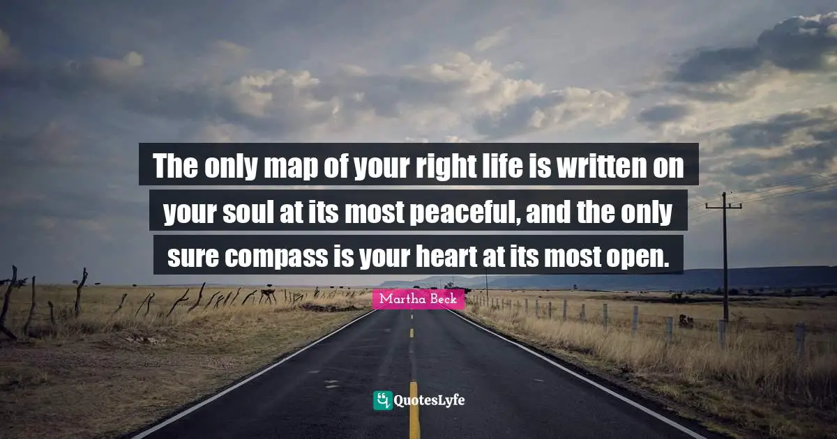 The only map of your right life is written on your soul at its most peaceful, and the only sure compass is your heart at its most open.
