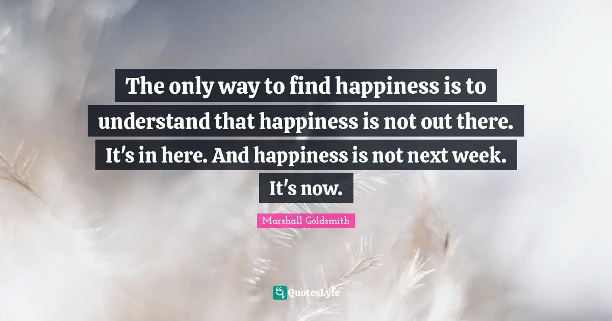 Marshall Goldsmith Quotes: "The only way to find happiness is to understand that happiness is not out there. It's in here. And happiness is not next week. It's now."