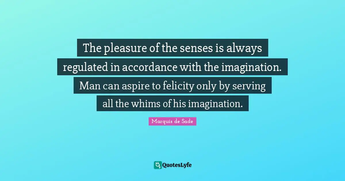 Marquis De Sade Quotes: "The pleasure of the senses is always regulated in accordance with the imagination. Man can aspire to felicity only by serving all the whims of his imagination."