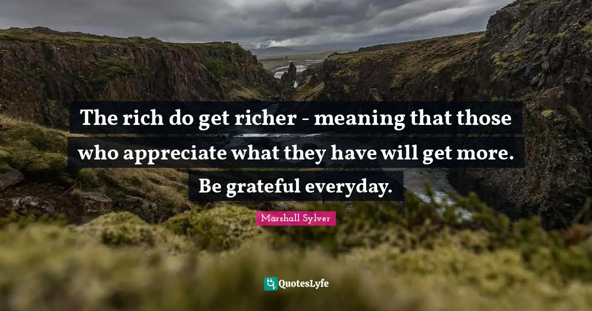 The rich do get richer - meaning that those who appreciate what they have will get more. Be grateful everyday.