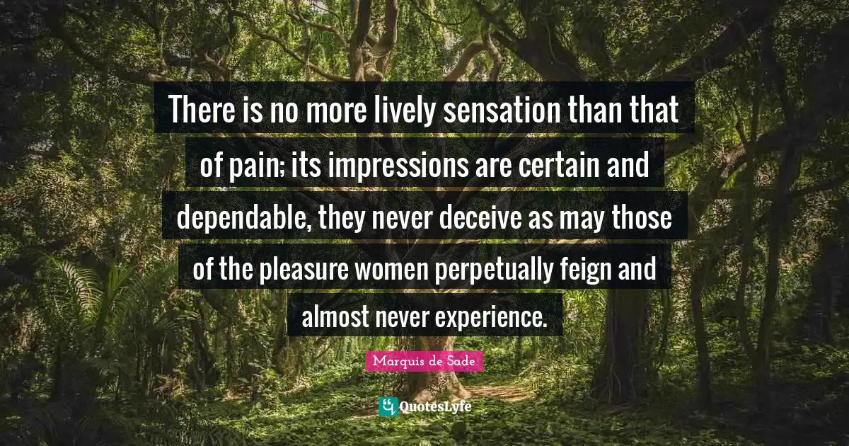 Marquis De Sade Quotes: "There is no more lively sensation than that of pain; its impressions are certain and dependable, they never deceive as may those of the pleasure women perpetually feign and almost never experience."