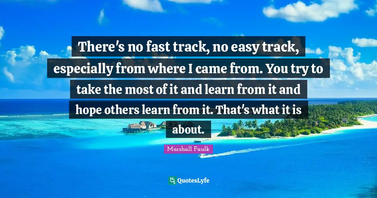 There's no fast track, no easy track, especially from where I came from. You try to take the most of it and learn from it and hope others learn from it. That's what it is about.