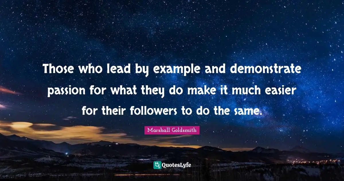 Those who lead by example and demonstrate passion for what they do make it much easier for their followers to do the same.