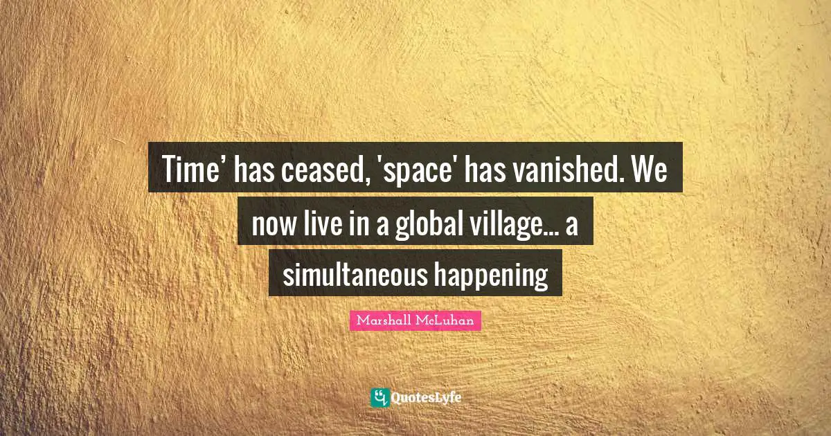 Time’ has ceased, 'space' has vanished. We now live in a global village... a simultaneous happening