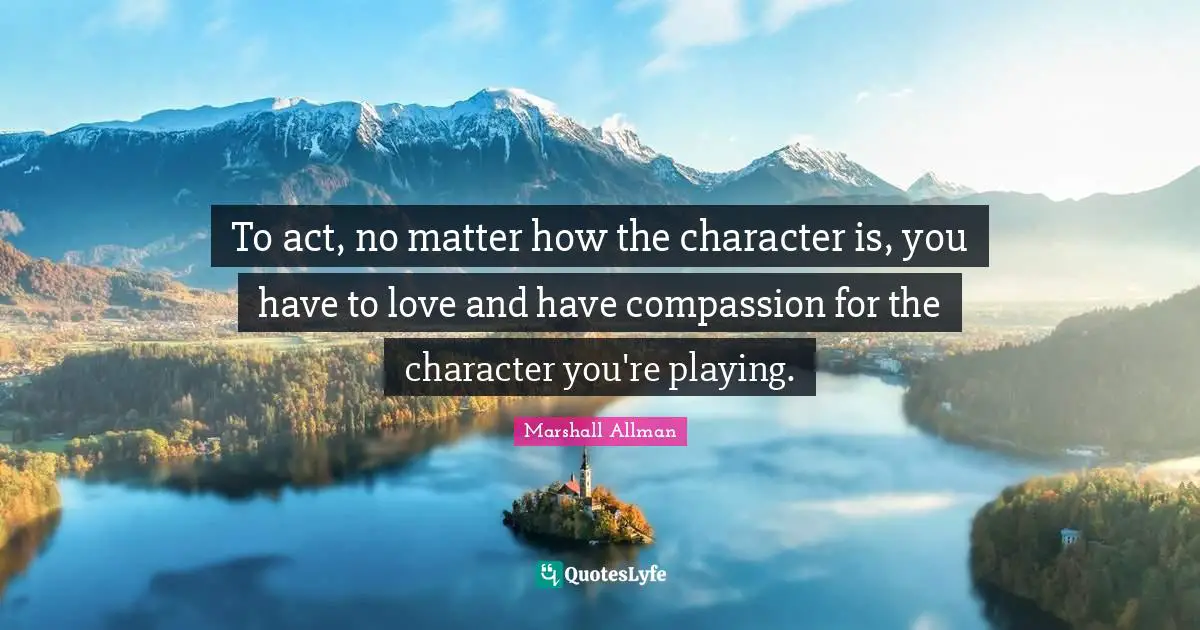 To act, no matter how the character is, you have to love and have compassion for the character you're playing.
