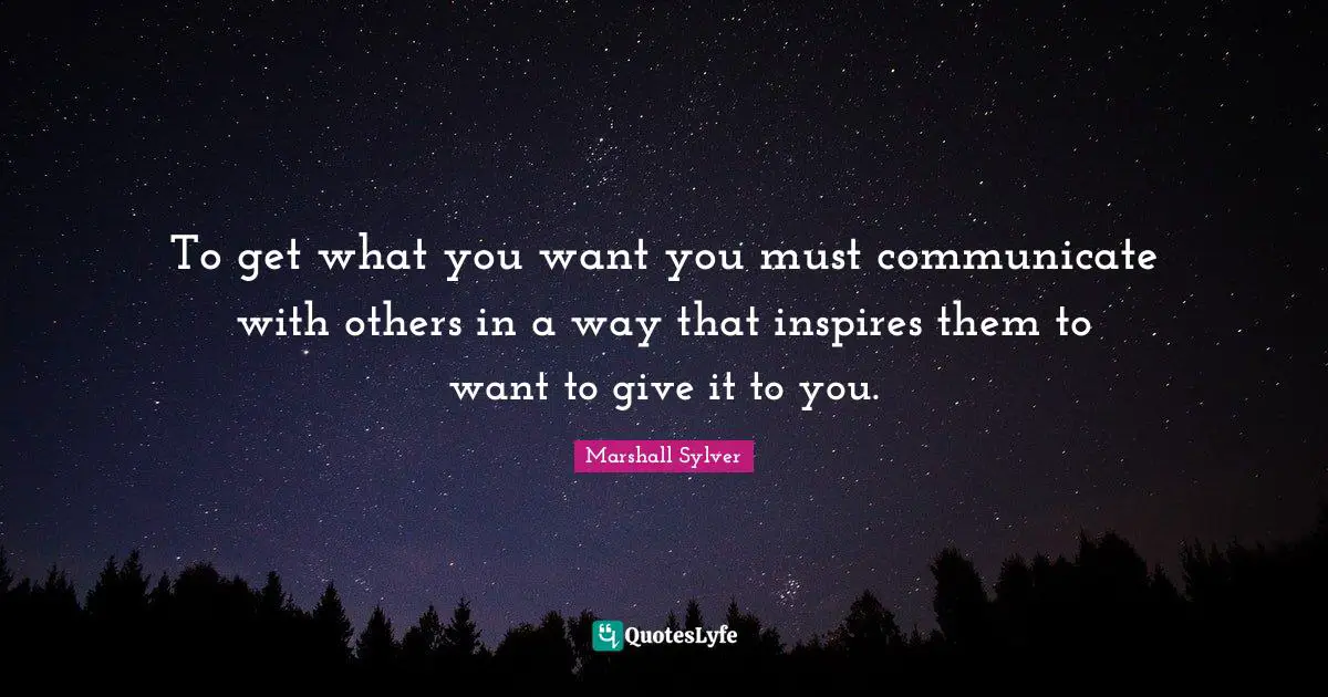 To get what you want you must communicate with others in a way that inspires them to want to give it to you.