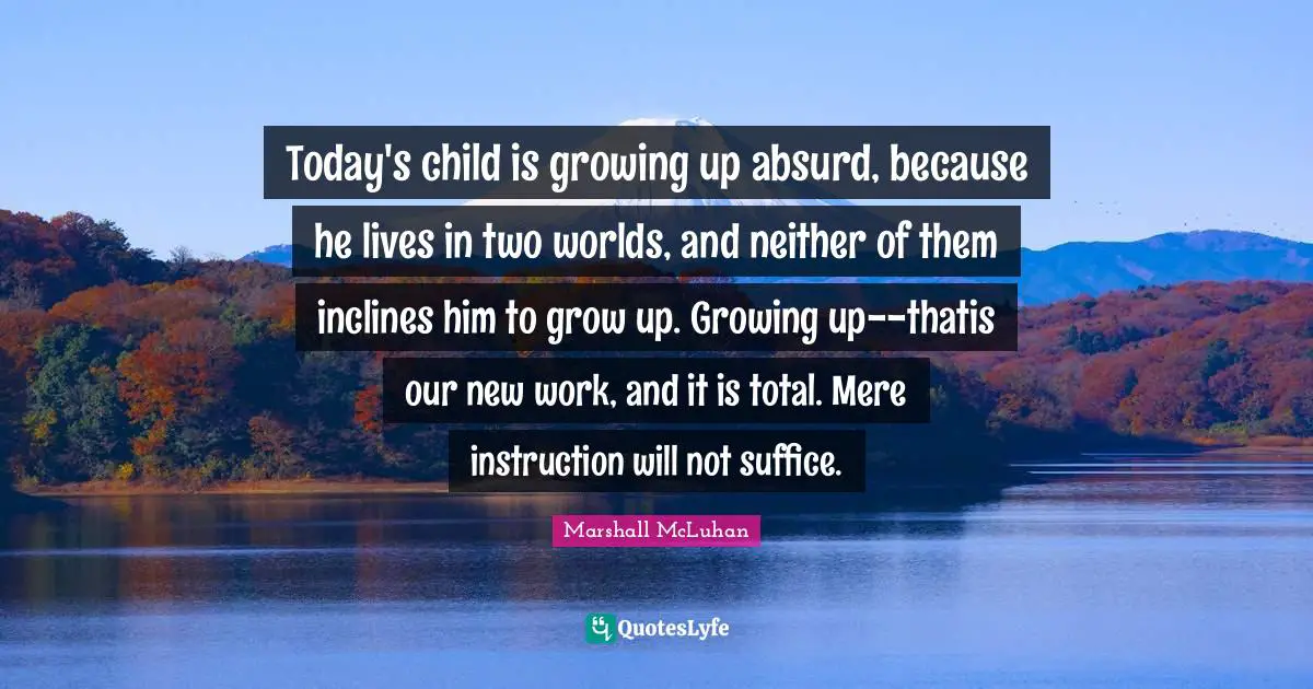 Today's child is growing up absurd, because he lives in two worlds, and neither of them inclines him to grow up. Growing up--thatis our new work, and it is total. Mere instruction will not suffice.