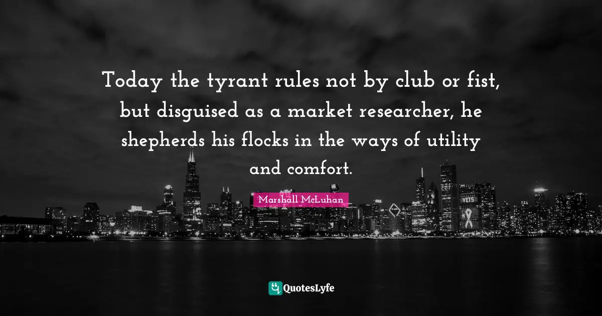 Today the tyrant rules not by club or fist, but disguised as a market researcher, he shepherds his flocks in the ways of utility and comfort.