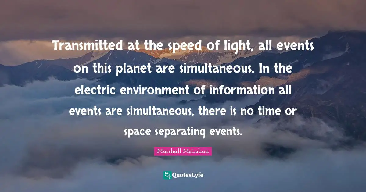 Transmitted at the speed of light, all events on this planet are simultaneous. In the electric environment of information all events are simultaneous, there is no time or space separating events.