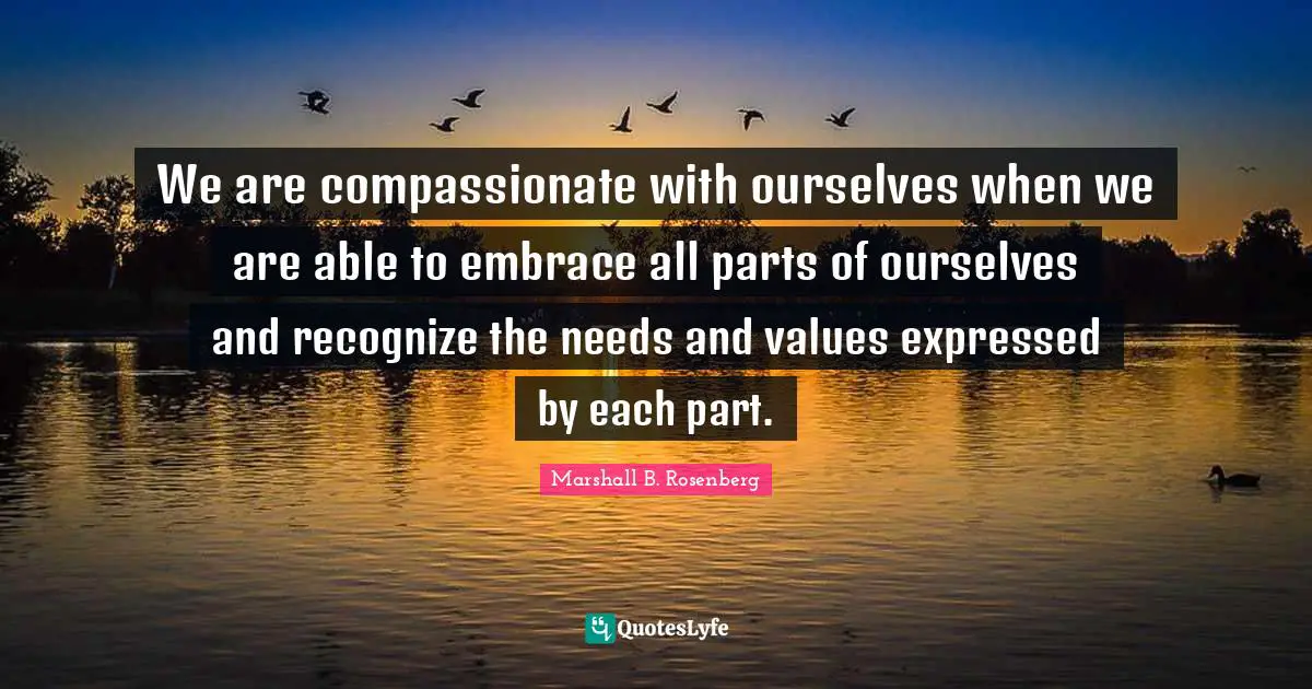 Marshall B. Rosenberg Quotes: "We are compassionate with ourselves when we are able to embrace all parts of ourselves and recognize the needs and values expressed by each part."