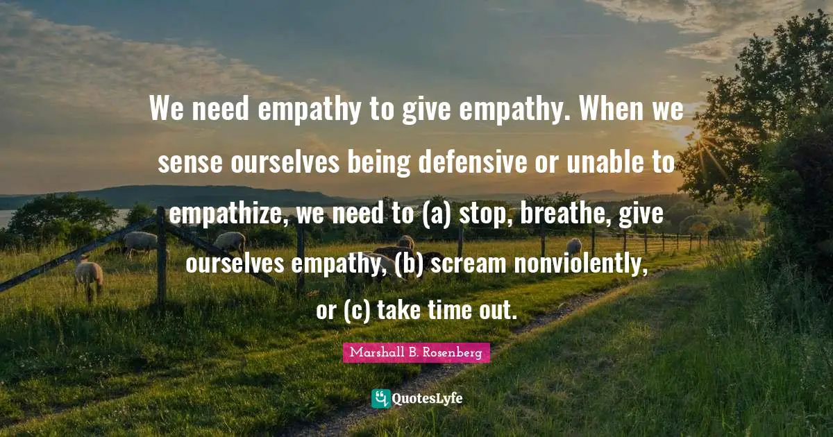 We need empathy to give empathy. When we sense ourselves being defensive or unable to empathize, we need to (a) stop, breathe, give ourselves empathy, (b) scream nonviolently, or (c) take time out.