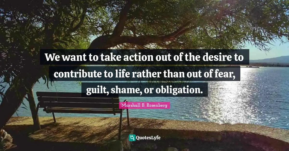 We want to take action out of the desire to contribute to life rather than out of fear, guilt, shame, or obligation.