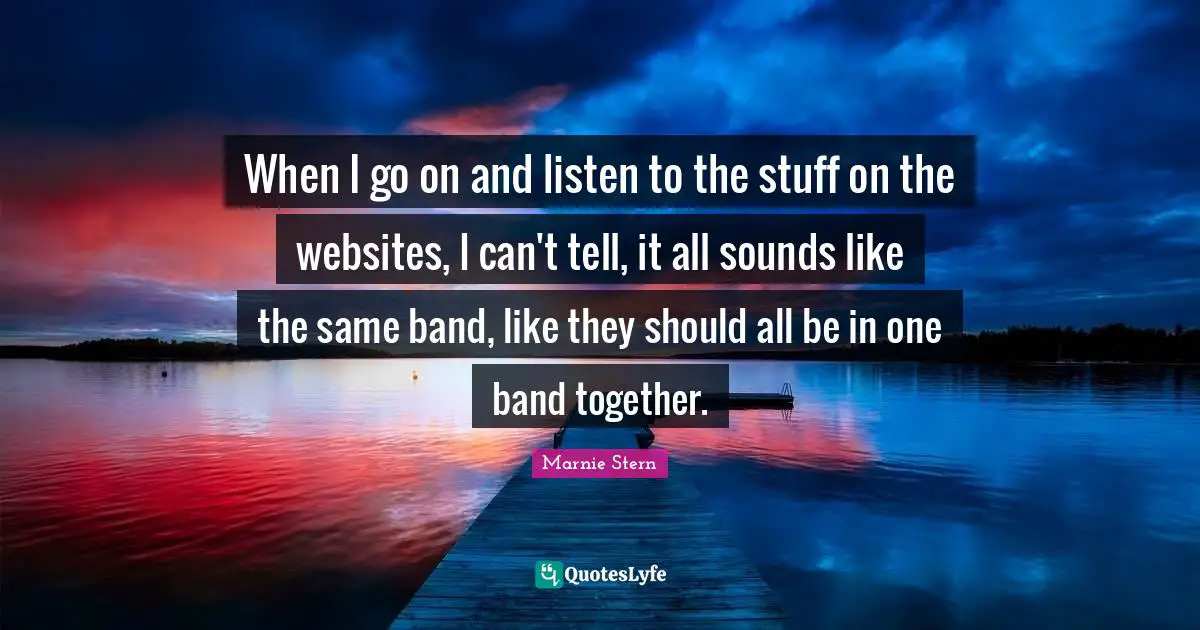 When I go on and listen to the stuff on the websites, I can't tell, it all sounds like the same band, like they should all be in one band together.