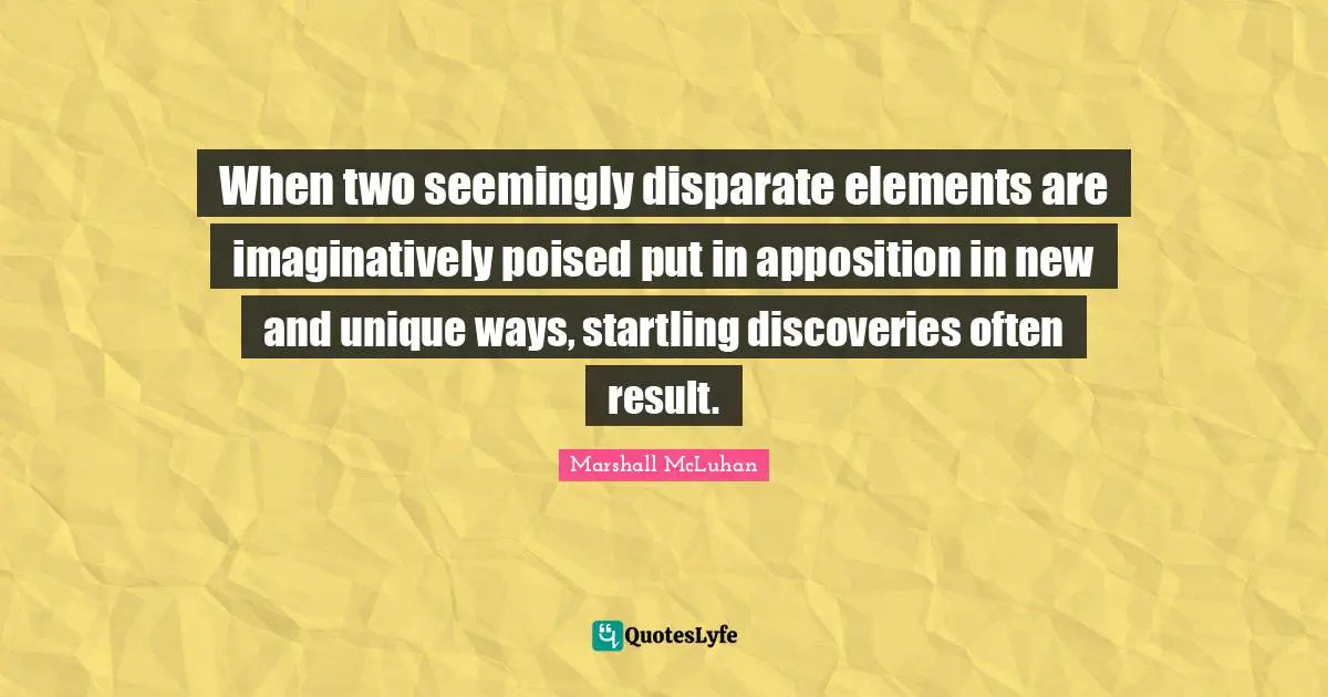 When two seemingly disparate elements are imaginatively poised put in apposition in new and unique ways, startling discoveries often result.