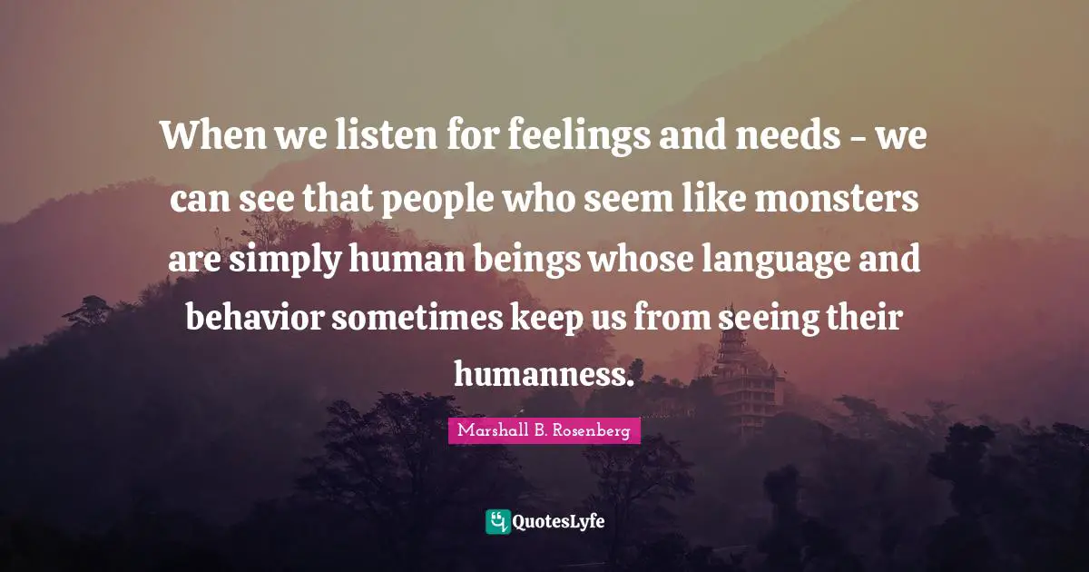 When we listen for feelings and needs - we can see that people who seem like monsters are simply human beings whose language and behavior sometimes keep us from seeing their humanness.