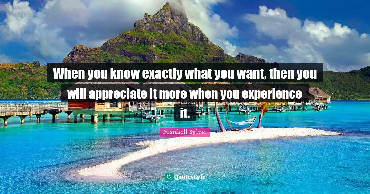 When you know exactly what you want, then you will appreciate it more when you experience it.