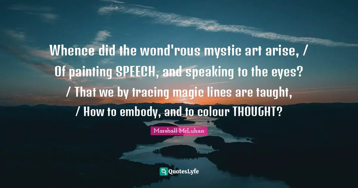 Whence did the wond'rous mystic art arise, / Of painting SPEECH, and speaking to the eyes? / That we by tracing magic lines are taught, / How to embody, and to colour THOUGHT?