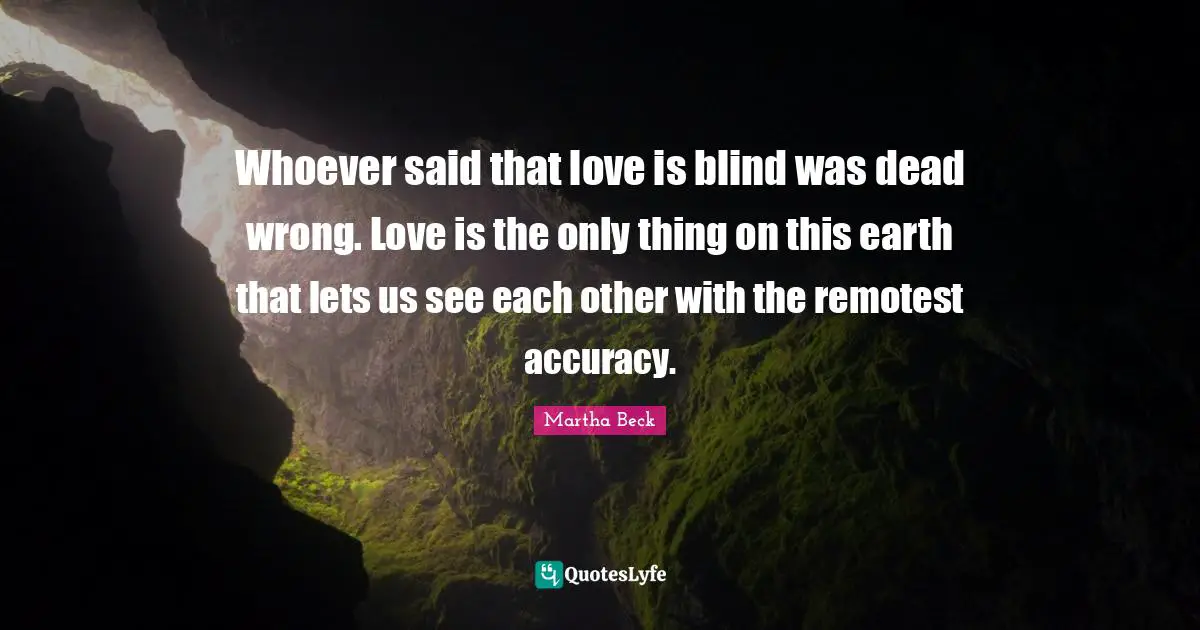 Whoever said that love is blind was dead wrong. Love is the only thing on this earth that lets us see each other with the remotest accuracy.