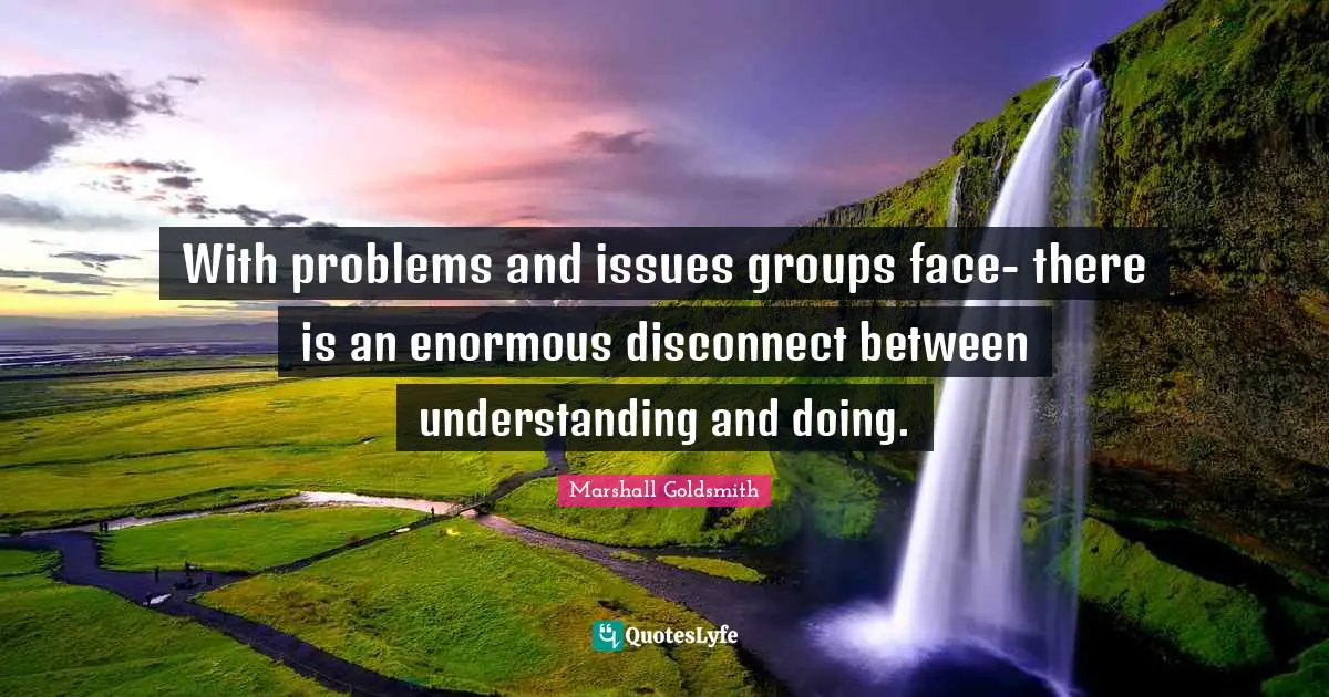 Marshall Goldsmith Quotes: "With problems and issues groups face- there is an enormous disconnect between understanding and doing."