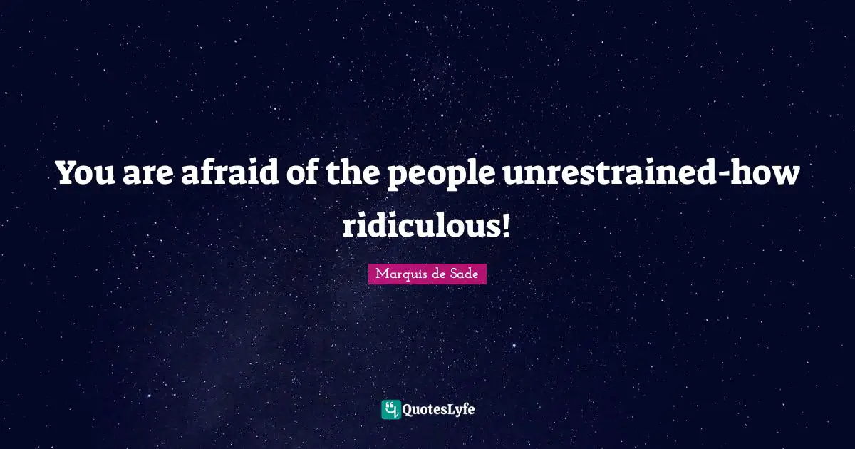 You are afraid of the people unrestrained-how ridiculous!