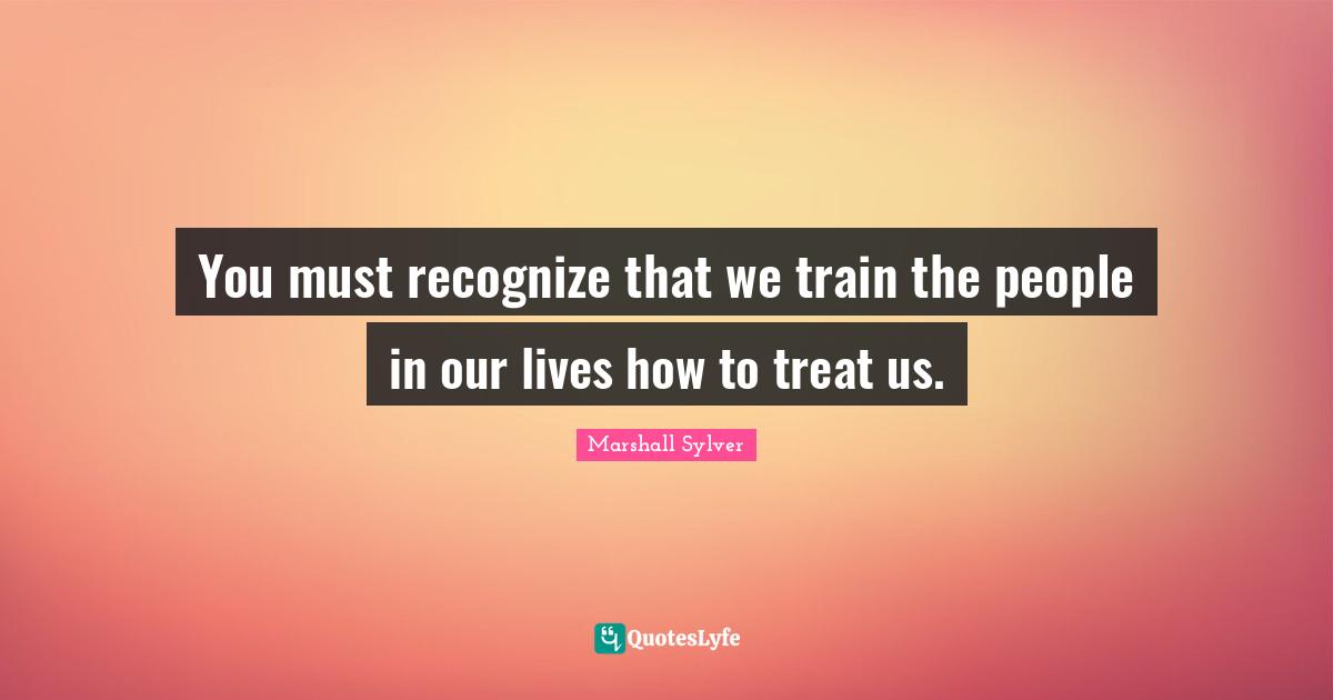 You must recognize that we train the people in our lives how to treat us.