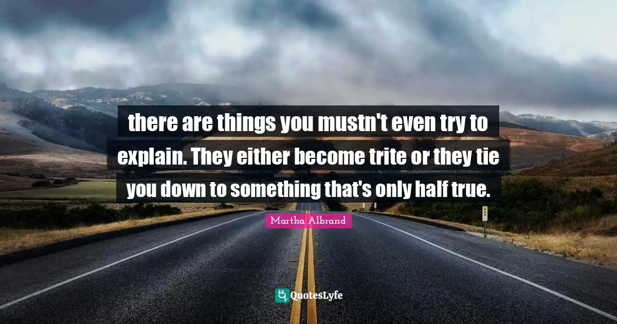 there are things you mustn't even try to explain. They either become trite or they tie you down to something that's only half true.
