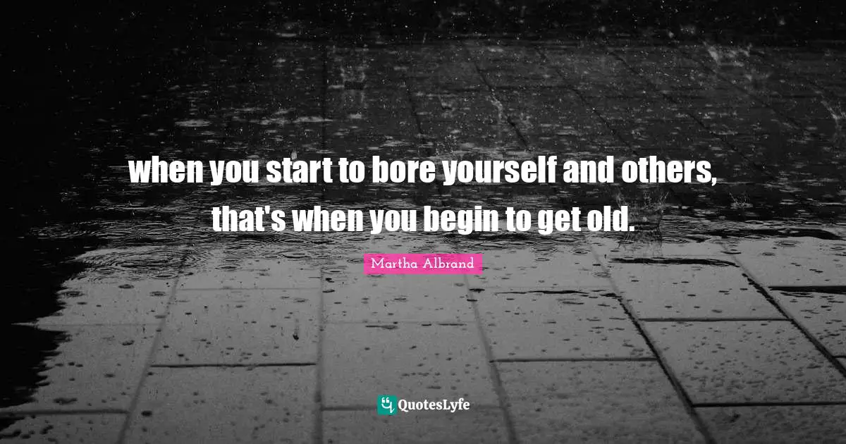 when you start to bore yourself and others, that's when you begin to get old.