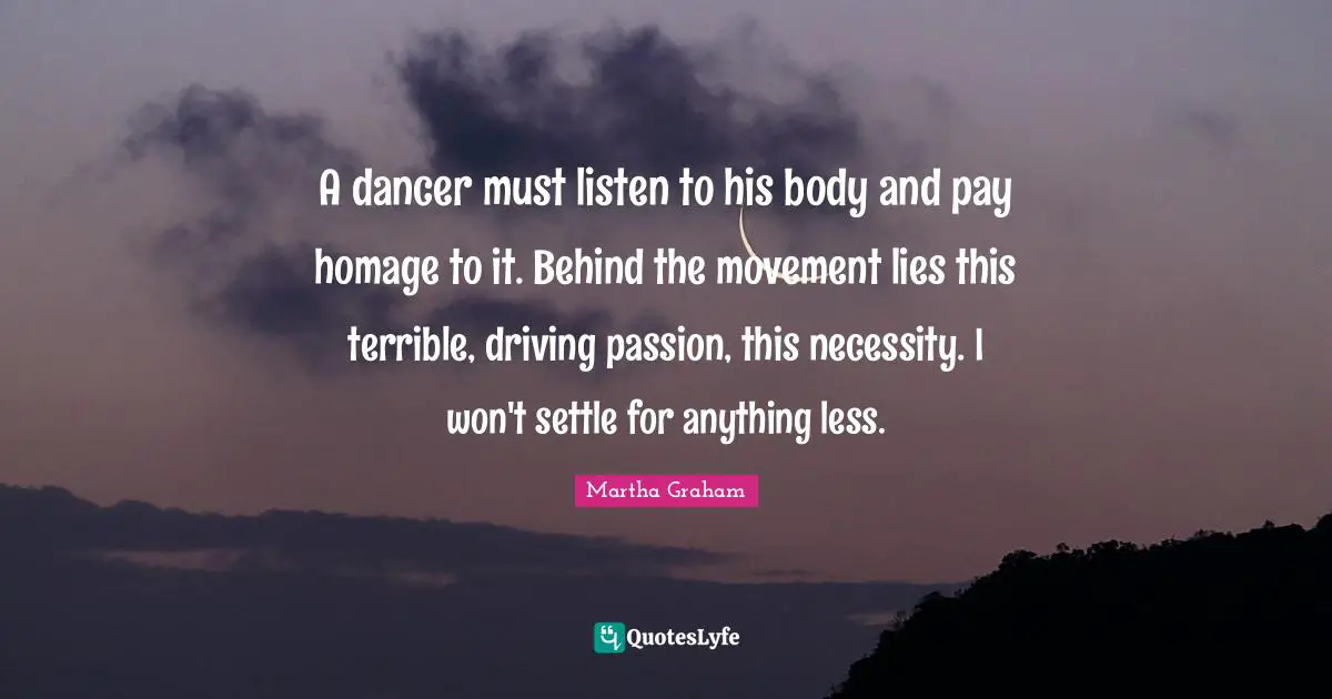 A dancer must listen to his body and pay homage to it. Behind the movement lies this terrible, driving passion, this necessity. I won't settle for anything less.