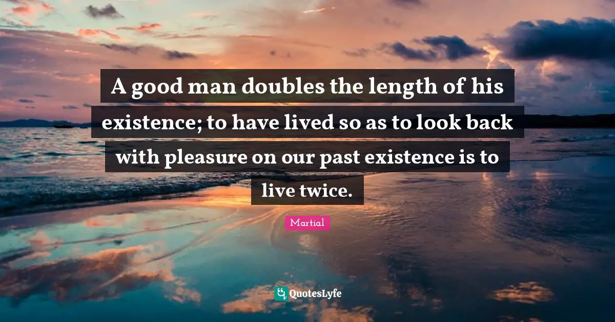 A good man doubles the length of his existence; to have lived so as to look back with pleasure on our past existence is to live twice.