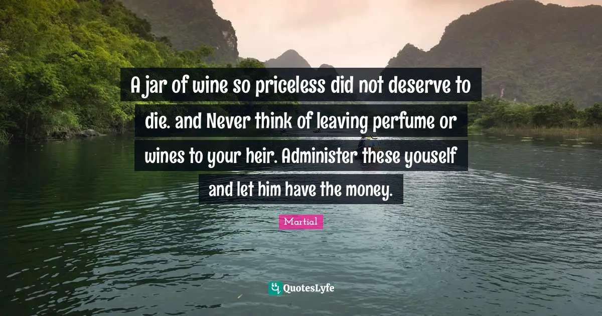 A jar of wine so priceless did not deserve to die. and Never think of leaving perfume or wines to your heir. Administer these youself and let him have the money.