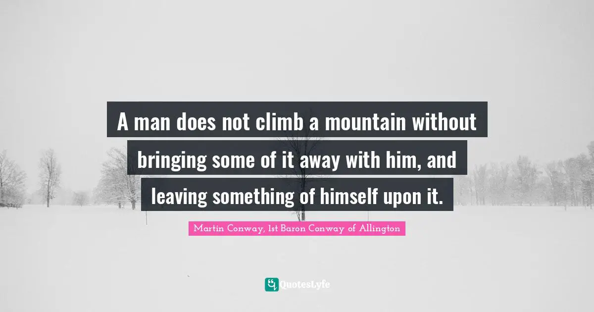 A man does not climb a mountain without bringing some of it away with him, and leaving something of himself upon it.