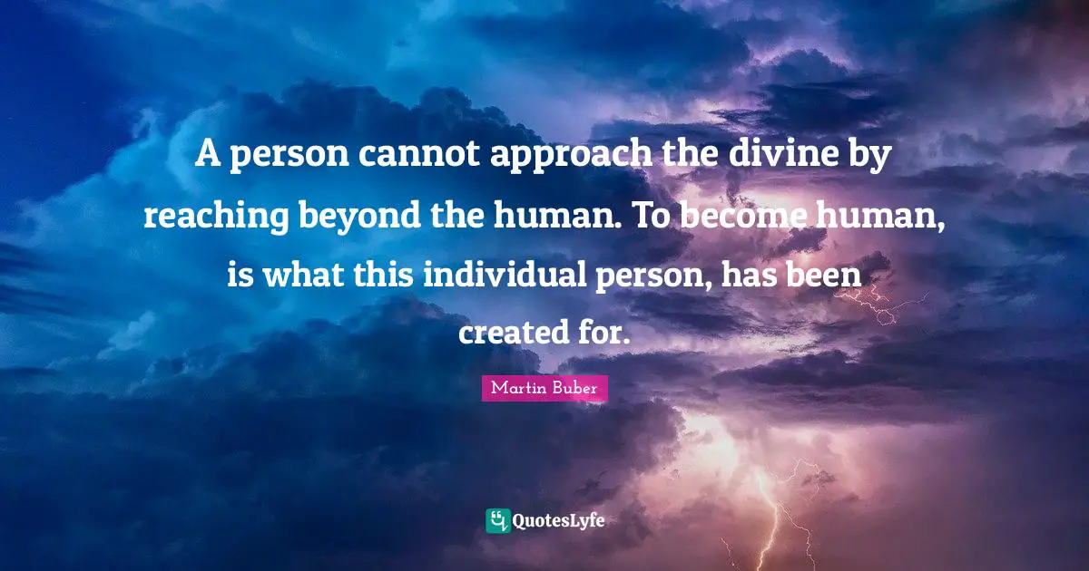 A person cannot approach the divine by reaching beyond the human. To become human, is what this individual person, has been created for.