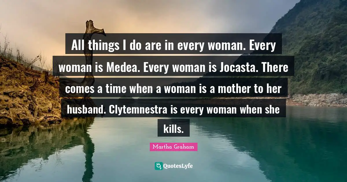 All things I do are in every woman. Every woman is Medea. Every woman is Jocasta. There comes a time when a woman is a mother to her husband. Clytemnestra is every woman when she kills.