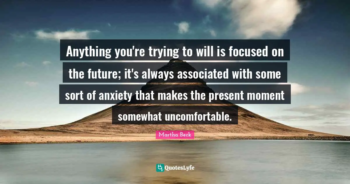 Anything you're trying to will is focused on the future; it's always associated with some sort of anxiety that makes the present moment somewhat uncomfortable.