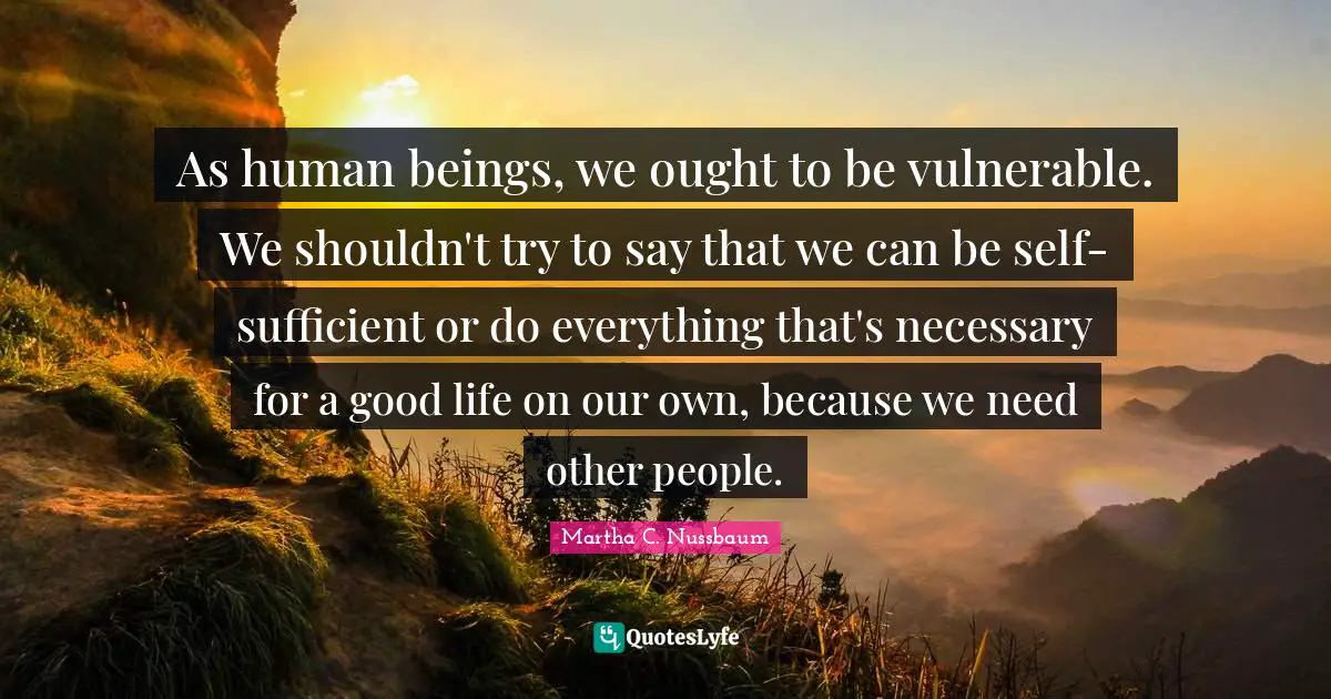 As human beings, we ought to be vulnerable. We shouldn't try to say that we can be self-sufficient or do everything that's necessary for a good life on our own, because we need other people.