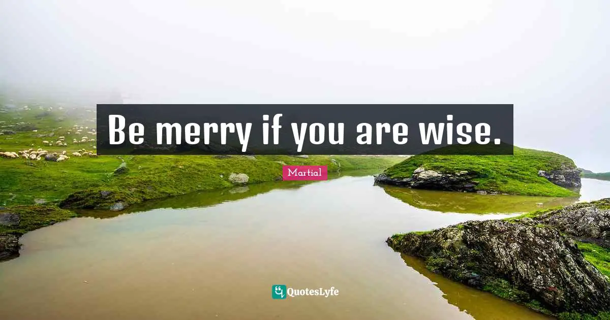 Be merry if you are wise.