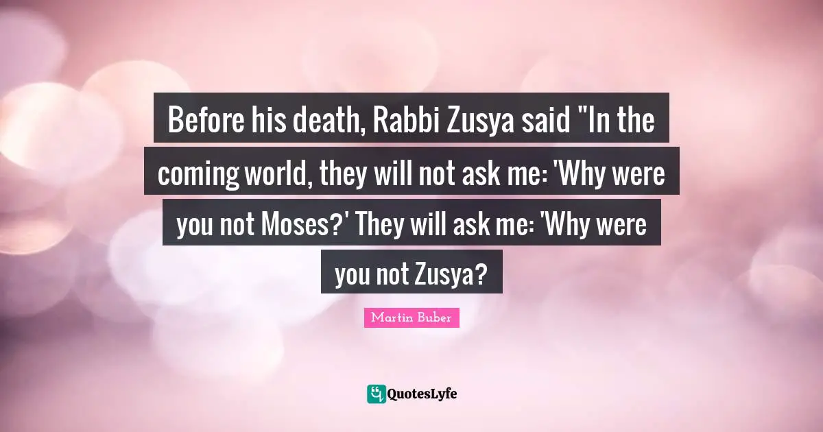 Moses Quotes: "Before his death, Rabbi Zusya said "In the coming world, they will not ask me: 'Why were you not Moses?' They will ask me: 'Why were you not Zusya?"