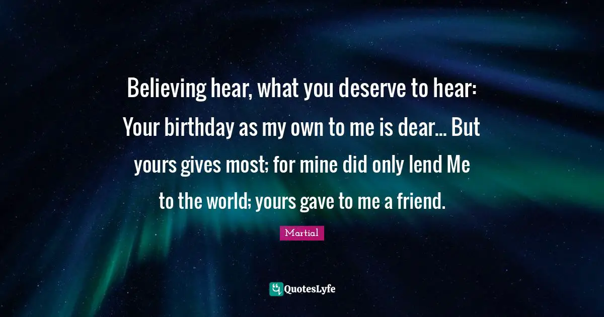 What You Deserve Quotes: "Believing hear, what you deserve to hear: Your birthday as my own to me is dear... But yours gives most; for mine did only lend Me to the world; yours gave to me a friend."