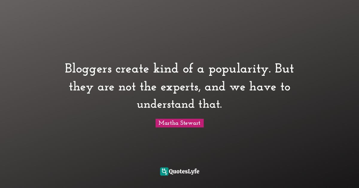 Bloggers create kind of a popularity. But they are not the experts, and we have to understand that.
