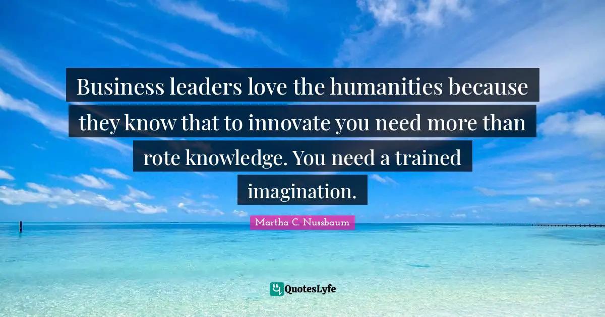 Leaders Quotes: "Business leaders love the humanities because they know that to innovate you need more than rote knowledge. You need a trained imagination."